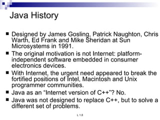 Java History Designed by James Gosling, Patrick Naughton, Chris Warth, Ed Frank and Mike Sheridan at Sun Microsystems in 1991. The original motivation is not Internet: platform-independent software embedded in consumer electronics devices. With Internet, the urgent need appeared to break the fortified positions of Intel, Macintosh and Unix programmer communities. Java as an “Internet version of C++”? No. Java was not designed to replace C++, but to solve a different set of problems. 