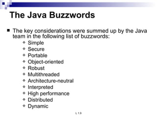 The Java Buzzwords The key considerations were summed up by the Java team in the following list of buzzwords: Simple Secure Portable Object-oriented Robust Multithreaded Architecture-neutral Interpreted High performance Distributed Dynamic 