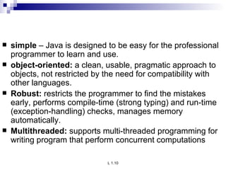 simple  – Java is designed to be easy for the professional programmer to learn and use. object-oriented:  a clean, usable, pragmatic approach to objects, not restricted by the need for compatibility with other languages. Robust:  restricts the programmer to find the mistakes early, performs compile-time (strong typing) and run-time (exception-handling) checks, manages memory automatically. Multithreaded:  supports multi-threaded programming for writing program that perform concurrent computations 