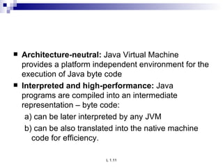 Architecture-neutral:  Java Virtual Machine provides a platform independent environment for the execution of Java byte code Interpreted and high-performance:  Java programs are compiled into an intermediate representation – byte code: a) can be later interpreted by any JVM b) can be also translated into the native machine code for efficiency. 