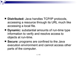 Distributed:  Java handles TCP/IP protocols, accessing a resource through its URL much like accessing a local file. Dynamic:  substantial amounts of run-time type information to verify and resolve access to objects at run-time. Secure:  programs are confined to the Java execution environment and cannot access other parts of the computer. 