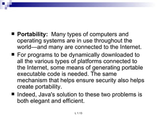 Portability:  Many types of computers and operating systems are in use throughout the world—and many are connected to the Internet.  For programs to be dynamically downloaded to all the various types of platforms connected to the Internet, some means of generating portable executable code is needed. The same mechanism that helps ensure security also helps create portability. Indeed, Java's solution to these two problems is both elegant and efficient. 