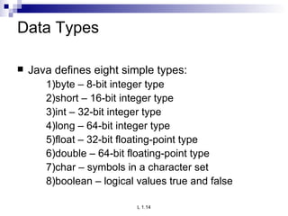 Data Types Java defines eight simple types: 1)byte – 8-bit integer type 2)short – 16-bit integer type 3)int – 32-bit integer type 4)long – 64-bit integer type 5)float – 32-bit floating-point type 6)double – 64-bit floating-point type 7)char – symbols in a character set 8)boolean – logical values true and false 