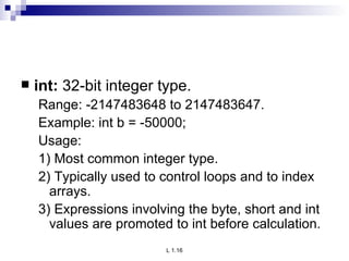 int:  32-bit integer type. Range: -2147483648 to 2147483647. Example: int b = -50000; Usage: 1) Most common integer type. 2) Typically used to control loops and to index arrays. 3) Expressions involving the byte, short and int values are promoted to int before calculation. 