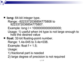 long:  64-bit integer type. Range: -9223372036854775808 to    9223372036854775807. Example: long l = 10000000000000000; Usage: 1) useful when int type is not large enough to hold the desired value float:  32-bit floating-point number. Range: 1.4e-045 to 3.4e+038. Example: float f = 1.5; Usage: 1) fractional part is needed 2) large degree of precision is not required 