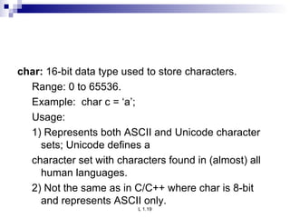 char:  16-bit data type used to store characters. Range: 0 to 65536. Example:  char c = ‘a’; Usage: 1) Represents both ASCII and Unicode character sets; Unicode defines a character set with characters found in (almost) all human languages. 2) Not the same as in C/C++ where char is 8-bit and represents ASCII only. 
