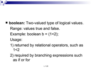 boolean:  Two-valued type of logical values. Range: values true and false. Example: boolean b = (1<2); Usage: 1) returned by relational operators, such as 1<2 2) required by branching expressions such as if or for 