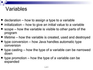 Variables declaration – how to assign a type to a variable initialization – how to give an initial value to a variable scope – how the variable is visible to other parts of the program lifetime – how the variable is created, used and destroyed type conversion – how Java handles automatic type conversion type casting – how the type of a variable can be narrowed down type promotion – how the type of a variable can be expanded 