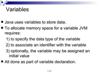 Variables Java uses variables to store data. To allocate memory space for a variable JVM requires: 1) to specify the data type of the variable 2) to associate an identifier with the variable 3) optionally, the variable may be assigned an initial value All done as part of variable declaration. 