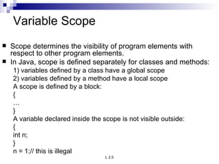 Variable Scope Scope determines the visibility of program elements with respect to other program elements. In Java, scope is defined separately for classes and methods: 1) variables defined by a class have a global scope 2) variables defined by a method have a local scope A scope is defined by a block: { … } A variable declared inside the scope is not visible outside: { int n; } n = 1;// this is illegal 