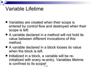 Variable Lifetime Variables are created when their scope is entered by control flow and destroyed when their scope is left: A variable declared in a method will not hold its value between different invocations of this method. A variable declared in a block looses its value when the block is left. Initialized in a block, a variable will be re-initialized with every re-entry. Variables lifetime is confined to its scope! 