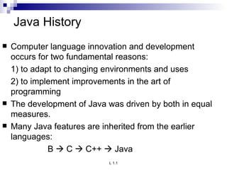 Java History Computer language innovation and development occurs for two fundamental reasons: 1) to adapt to changing environments and uses 2) to implement improvements in the art of programming The development of Java was driven by both in equal measures. Many Java features are inherited from the earlier languages: B    C    C++    Java 