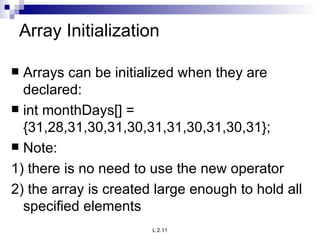 Array Initialization Arrays can be initialized when they are declared: int monthDays[] = {31,28,31,30,31,30,31,31,30,31,30,31}; Note: 1) there is no need to use the new operator 2) the array is created large enough to hold all specified elements 