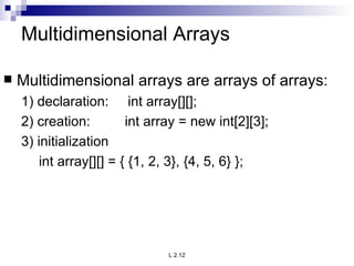 Multidimensional Arrays Multidimensional arrays are arrays of arrays: 1) declaration:  int array[][]; 2) creation:  int array = new int[2][3]; 3) initialization int array[][] = { {1, 2, 3}, {4, 5, 6} }; 