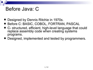 Before Java: C Designed by Dennis Ritchie in 1970s. Before C: BASIC, COBOL, FORTRAN, PASCAL  C- structured, efficient, high-level language that could replace assembly code when creating systems programs. Designed, implemented and tested by programmers. 