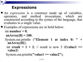 An  expression  is a construct made up of variables, operators, and method invocations, which are constructed according to the syntax of the language, that evaluates to a single value.  Examples of expressions are in bold below:  int  number = 0 ; anArray[0] = 100 ;  System.out.println ( &quot;Element 1 at index 0: &quot; + anArray[0] ); int  result = 1 + 2 ; // result is now 3 if( value1 == value2 ) System.out.println( &quot;value1 == value2&quot; );  Expressions 