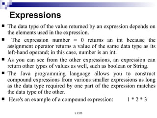 Expressions The data type of the value returned by an expression depends on the elements used in the expression. The expression number = 0 returns an int because the assignment operator returns a value of the same data type as its left-hand operand; in this case, number is an int.  As you can see from the other expressions, an expression can return other types of values as well, such as boolean or String.  The Java programming language allows you to construct compound expressions from various smaller expressions as long as the data type required by one part of the expression matches the data type of the other. Here's an example of a compound expression:  1 * 2 * 3  