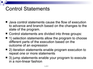 Control Statements Java control statements cause the flow of execution to advance and branch based on the changes to the state of the program. Control statements are divided into three groups: 1) selection statements allow the program to choose different parts of the execution based on the outcome of an expression 2) iteration statements enable program execution to repeat one or more statements 3) jump statements enable your program to execute in a non-linear fashion 