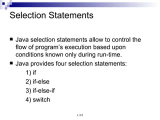 Selection Statements Java selection statements allow to control the flow of program’s execution based upon conditions known only during run-time. Java provides four selection statements: 1) if 2) if-else 3) if-else-if 4) switch 