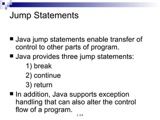 Jump Statements Java jump statements enable transfer of control to other parts of program. Java provides three jump statements: 1) break 2) continue 3) return In addition, Java supports exception handling that can also alter the control flow of a program.  