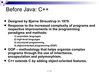 Before Java: C++ Designed by Bjarne Stroustrup in 1979. Response to the increased complexity of programs and respective improvements in the programming paradigms and methods: 1) assembler languages 2) high-level languages 3) structured programming 4) object-oriented programming (OOP) OOP – methodology that helps organize complex programs through the use of inheritance, encapsulation and polymorphism. C++ extends C by adding object-oriented features. 