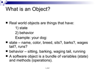 What is an Object? Real world objects are things that have: 1) state 2) behavior Example: your dog: state – name, color, breed, sits?, barks?, wages tail?, runs? behavior – sitting, barking, waging tail, running A software object is a bundle of variables (state) and methods (operations). 