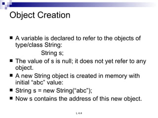 Object Creation A variable is declared to refer to the objects of type/class String: String s; The value of s is null; it does not yet refer to any object. A new String object is created in memory with initial “abc” value: String s = new String(“abc”); Now s contains the address of this new object. 