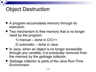 Object Destruction A program accumulates memory through its execution. Two mechanism to free memory that is no longer need by the program: 1) manual – done in C/C++ 2) automatic – done in Java In Java, when an object is no longer accessible through any variable, it is eventually removed from the memory by the garbage collector. Garbage collector is parts of the Java Run-Time Environment. 