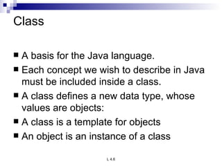 Class A basis for the Java language. Each concept we wish to describe in Java must be included inside a class. A class defines a new data type, whose values are objects: A class is a template for objects An object is an instance of a class 