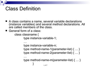 Class Definition A class contains a name, several variable declarations (instance variables) and several method declarations. All are called members of the class. General form of a class: class classname { type instance-variable-1; … type instance-variable-n; type method-name-1(parameter-list) { … } type method-name-2(parameter-list) { … } … type method-name-m(parameter-list) { … } } 