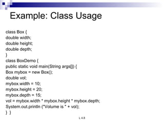 Example: Class Usage class Box { double width; double height; double depth; } class BoxDemo { public static void main(String args[]) { Box mybox = new Box(); double vol; mybox.width = 10; mybox.height = 20; mybox.depth = 15; vol = mybox.width * mybox.height * mybox.depth; System.out.println (&quot;Volume is &quot; + vol); }  } 