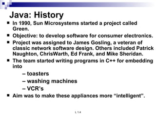Java: History In 1990, Sun Microsystems started a project called Green. Objective: to develop software for consumer electronics. Project was assigned to James Gosling, a veteran of classic network software design. Others included Patrick Naughton, ChrisWarth, Ed Frank, and Mike Sheridan. The team started writing programs in C++ for embedding into –  toasters –  washing machines –  VCR’s Aim was to make these appliances more “intelligent”.  