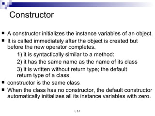 Constructor A constructor initializes the instance variables of an object. It is called immediately after the object is created but before the new operator completes. 1) it is syntactically similar to a method: 2) it has the same name as the name of its class 3) it is written without return type; the default  return type of a class constructor is the same class When the class has no constructor, the default constructor automatically initializes all its instance variables with zero. 