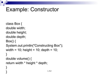 Example: Constructor  class Box { double width; double height; double depth; Box() { System.out.println(&quot;Constructing Box&quot;); width = 10; height = 10; depth = 10; } double volume() { return width * height * depth; } } 