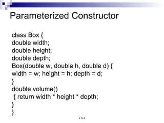 Parameterized Constructor  class Box { double width; double height; double depth; Box(double w, double h, double d) { width = w; height = h; depth = d; } double volume() { return width * height * depth;  } } 