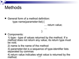 Methods General form of a method definition: type name(parameter-list) { …  return value;   …   } Components: 1) type - type of values returned by the method. If a method does not return any value, its return type must be void. 2) name is the name of the method 3) parameter-list is a sequence of type-identifier lists separated by commas 4) return value indicates what value is returned by the method. 