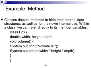 Example: Method  Classes declare methods to hide their internal data structures, as well as for their own internal use: Within a class, we can refer directly to its member variables: class Box { double width, height, depth; void volume() { System.out.print(&quot;Volume is &quot;); System.out.println(width * height * depth); } } 