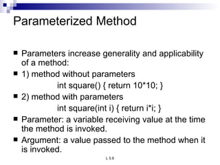 Parameterized Method Parameters increase generality and applicability of a method: 1) method without parameters int square() { return 10*10; } 2) method with parameters int square(int i) { return i*i; } Parameter: a variable receiving value at the time the method is invoked. Argument: a value passed to the method when it is invoked. 