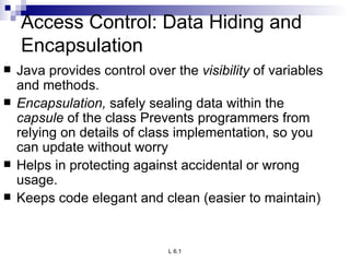 Access Control: Data Hiding and Encapsulation Java provides control over the  visibility  of variables and methods. Encapsulation,  safely sealing data within the  capsule  of the class Prevents programmers from relying on details of class implementation, so you can update without worry Helps in protecting against accidental or wrong usage. Keeps code elegant and clean (easier to maintain)  
