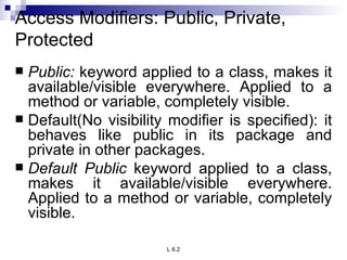 Access Modifiers: Public, Private, Protected Public:  keyword applied to a class, makes it available/visible everywhere. Applied to a method or variable, completely visible. Default(No visibility modifier is specified): it behaves like public in its package and private in other packages. Default Public  keyword applied to a class, makes it available/visible everywhere. Applied to a method or variable, completely visible. 