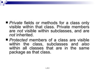 Private  fields or methods for a class only visible within that class. Private members are  not  visible within subclasses, and are  not  inherited. Protected  members of a class are visible within the class, subclasses and  also  within all classes that are in the same package as that class. 
