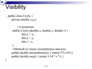 Visibility public class Circle { private double x,y,r; // Constructor public Circle (double x, double y, double r) { this.x = x; this.y = y; this.r = r; } //Methods to return circumference and area public double circumference() { return 2*3.14*r;} public double area() { return 3.14 * r * r; }   } 