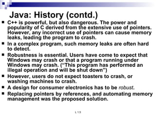 Java: History (contd.) C++ is powerful, but also dangerous. The power and popularity of C derived from the extensive use of pointers. However, any incorrect use of pointers can cause memory leaks, leading the program to crash. In a complex program, such memory leaks are often hard to detect. Robustness is essential. Users have come to expect that Windows may crash or that a program running under Windows may crash. (“This program has performed an illegal operation and will be shut down”) However, users do not expect toasters to crash, or washing machines to crash. A design for consumer electronics has to be  robust .  Replacing pointers by references, and automating memory management was the proposed solution. 
