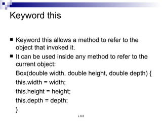 Keyword this Keyword this allows a method to refer to the object that invoked it. It can be used inside any method to refer to the current object: Box(double width, double height, double depth) { this.width = width; this.height = height; this.depth = depth; } 
