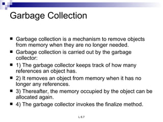 Garbage Collection Garbage collection is a mechanism to remove objects from memory when they are no longer needed. Garbage collection is carried out by the garbage collector: 1) The garbage collector keeps track of how many references an object has. 2) It removes an object from memory when it has no longer any references. 3) Thereafter, the memory occupied by the object can be allocated again. 4) The garbage collector invokes the finalize method. 