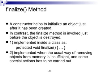 finalize() Method A constructor helps to initialize an object just after it has been created. In contrast, the finalize method is invoked just before the object is destroyed: 1) implemented inside a class as: protected void finalize() { … } 2) implemented when the usual way of removing objects from memory is insufficient, and some special actions has to be carried out 
