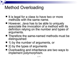 Method Overloading It is legal for a class to have two or more methods with the same name. However, Java has to be able to uniquely associate the invocation of a method with its definition relying on the number and types of arguments. Therefore the same-named methods must be distinguished: 1) by the number of arguments, or 2) by the types of arguments Overloading and inheritance are two ways to implement polymorphism. 