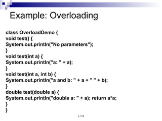 Example: Overloading  class OverloadDemo { void test() { System.out.println(&quot;No parameters&quot;); } void test(int a) { System.out.println(&quot;a: &quot; + a); } void test(int a, int b) { System.out.println(&quot;a and b: &quot; + a + &quot; &quot; + b); } double test(double a) { System.out.println(&quot;double a: &quot; + a); return a*a; } } 