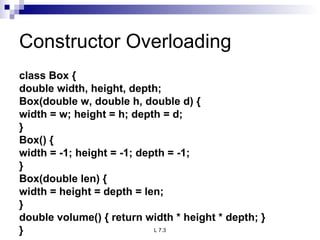 Constructor Overloading class Box { double width, height, depth; Box(double w, double h, double d) { width = w; height = h; depth = d; } Box() { width = -1; height = -1; depth = -1; } Box(double len) { width = height = depth = len; } double volume() { return width * height * depth; } } 