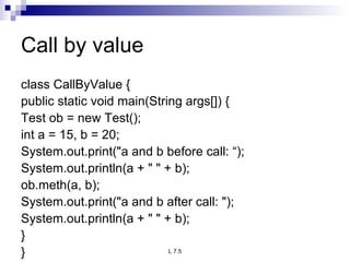 Call by value class CallByValue { public static void main(String args[]) { Test ob = new Test(); int a = 15, b = 20; System.out.print(&quot;a and b before call: “); System.out.println(a + &quot; &quot; + b); ob.meth(a, b); System.out.print(&quot;a and b after call: &quot;); System.out.println(a + &quot; &quot; + b); } } 